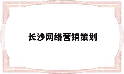 长沙网络营销策划(长沙网络营销策划公司)