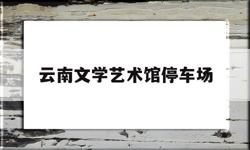 云南文学艺术馆停车场(云南文学艺术馆什么时候开馆)