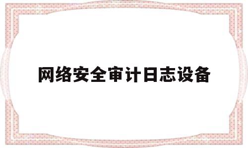 网络安全审计日志设备(网络安全审计是什么意思)