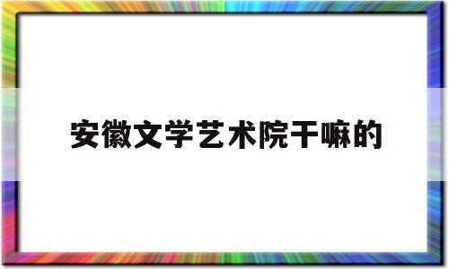 安徽文学艺术院干嘛的(安徽文学艺术院干嘛的呀)