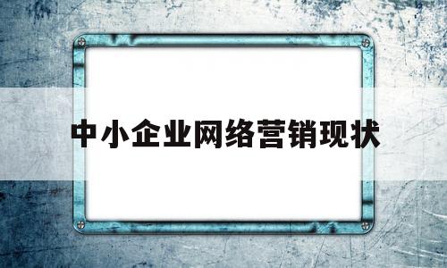 中小企业网络营销现状(中小企业网络营销现状分析)