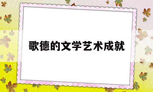 歌德的文学艺术成就(歌德的文学成就及影响)