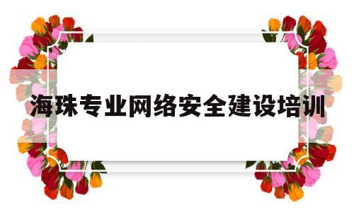 海珠专业网络安全建设培训(珠海网络安全和信息化教育培训基地)