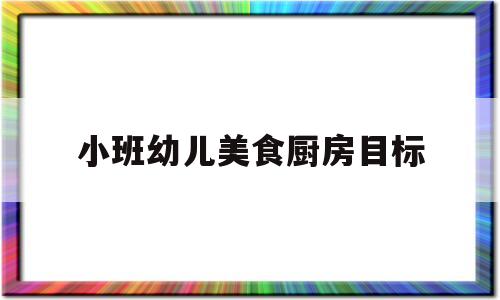 小班幼儿美食厨房目标(幼儿园小厨房活动教案美食)