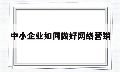 中小企业如何做好网络营销(中小企业如何有效实施网络营销)