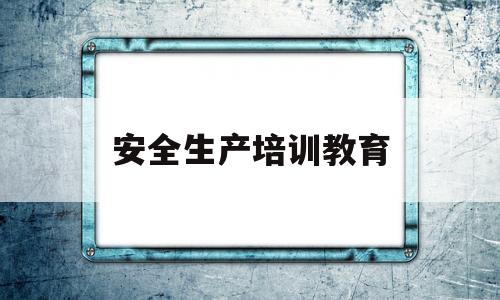 安全生产培训教育(安全生产培训教育的重点是什么)