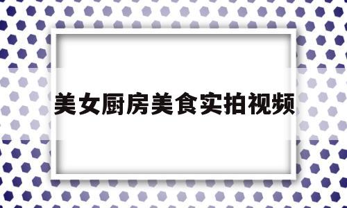 美女厨房美食实拍视频(美女厨房美食实拍视频网站)