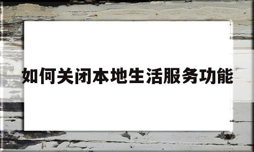 如何关闭本地生活服务功能(如何关闭本地生活服务功能手机)