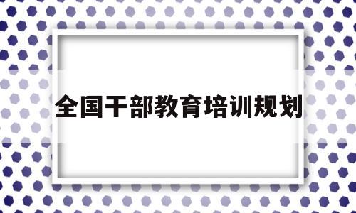 全国干部教育培训规划(全国干部教育培训规划20232027心得体会)