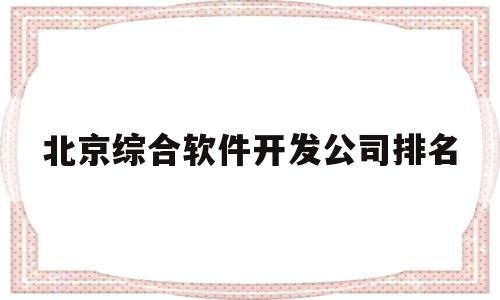 北京综合软件开发公司排名(北京综合软件开发公司排名第一)