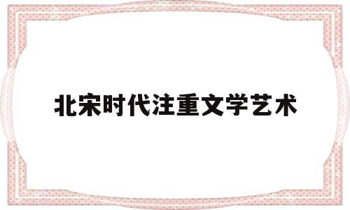 北宋时代注重文学艺术(北宋时代注重文学艺术的人)