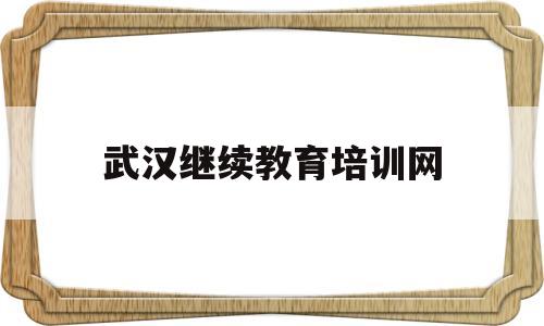 武汉继续教育培训网(武汉继续再教育网官网)