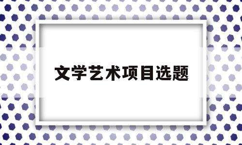 文学艺术项目选题(文艺学方向有哪些毕业论文研究课题)