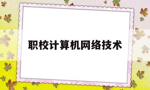 职校计算机网络技术(职校计算机网络技术这个专业出来对应什么工作)