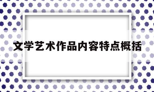 文学艺术作品内容特点概括(文学作品的艺术特征包括哪些方面)