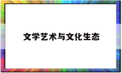 文学艺术与文化生态(文学艺术与文化生态学的区别)