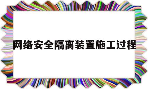 网络安全隔离装置施工过程(网络安全隔离装置施工过程包括)