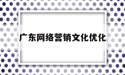 广东网络营销文化优化(网络营销的优化和推广方式)