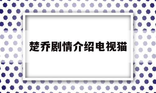 楚乔剧情介绍电视猫(楚乔传剧情介绍全60集)