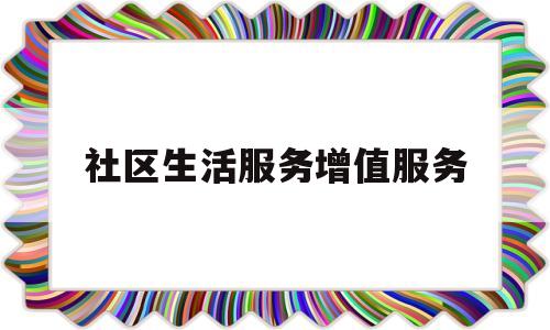 社区生活服务增值服务(社区增值服务业务可以有哪些创新)