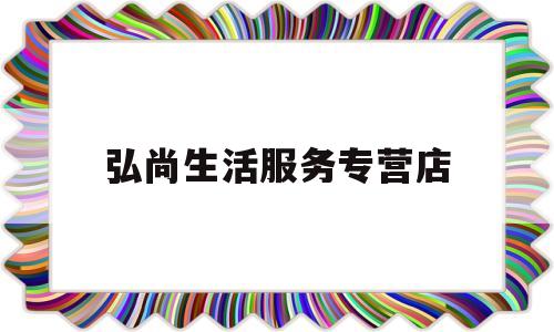 弘尚生活服务专营店(弘尚股份有限公司官网)