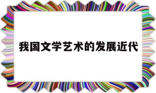 我国文学艺术的发展近代(中国古代文学艺术发展的趋势和原因)