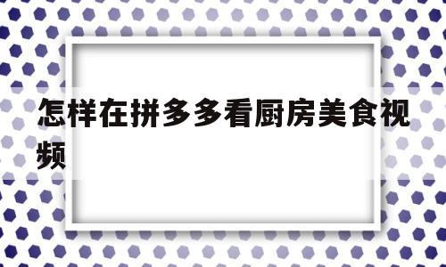 怎样在拼多多看厨房美食视频(怎样在拼多多看厨房美食视频直播)