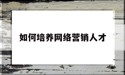 如何培养网络营销人才(如何培养网络营销专业人才)