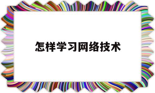 怎样学习网络技术(想学网络技术怎么开始)