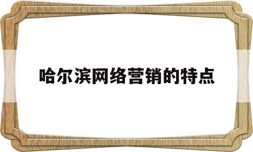 哈尔滨网络营销的特点(哈尔滨营销策划公司哪家好)