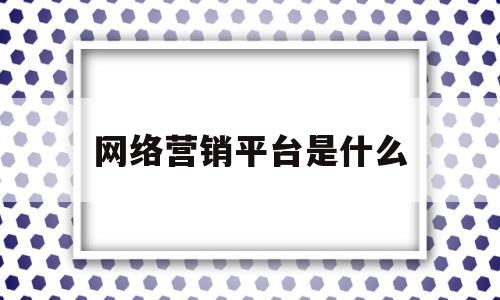 网络营销平台是什么(一分钟了解网络营销平台)