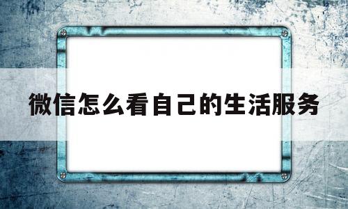 微信怎么看自己的生活服务(微信中的生活服务在哪里添加)