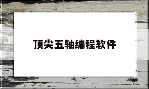 顶尖五轴编程软件(顶尖五轴编程软件下载)