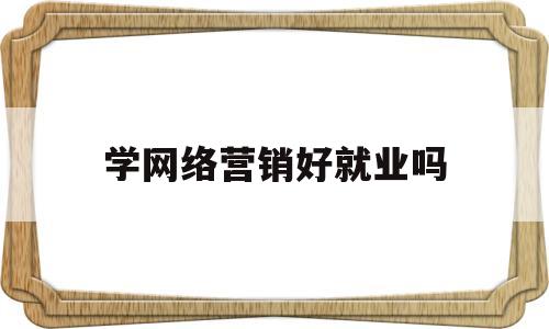 学网络营销好就业吗(学网络营销的可以做什么岗位)