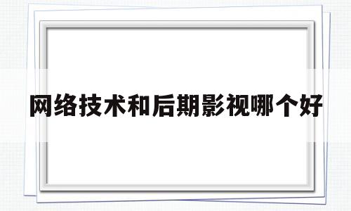 网络技术和后期影视哪个好(网络技术和后期影视哪个好就业)