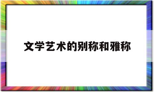 文学艺术的别称和雅称(文学艺术的别称和雅称有哪些)