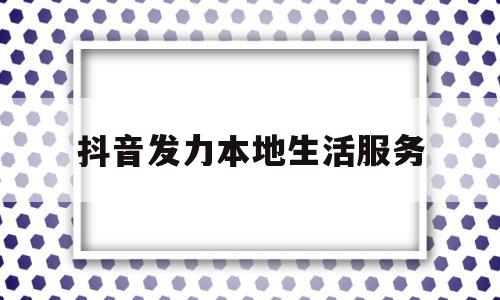 抖音发力本地生活服务(抖音发力本地生活服务是真的吗)