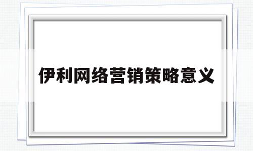 伊利网络营销策略意义(伊利网络营销策略意义和价值)