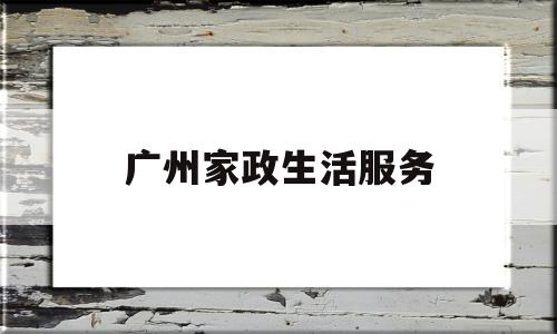 广州家政生活服务(广州家政服务有限公司)