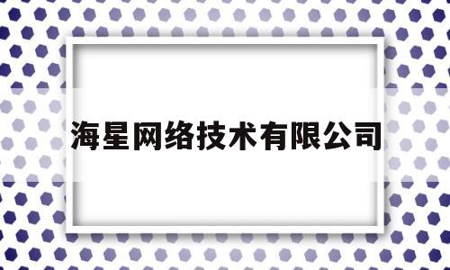 海星网络技术有限公司(海星网络技术有限公司怎么样)