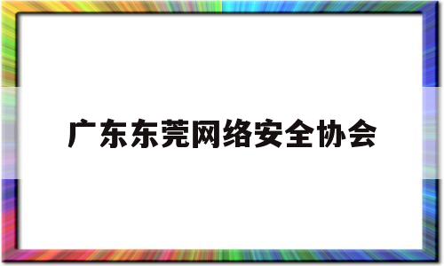 广东东莞网络安全协会(东莞市公安局网络警察支队电话)