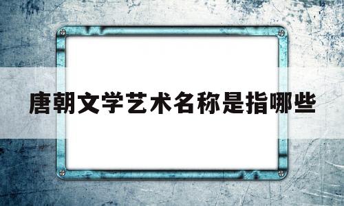 唐朝文学艺术名称是指哪些(唐朝文学艺术名称是指哪些人)