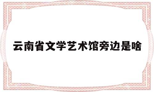 云南省文学艺术馆旁边是啥(云南省文学艺术馆对外开放吗)