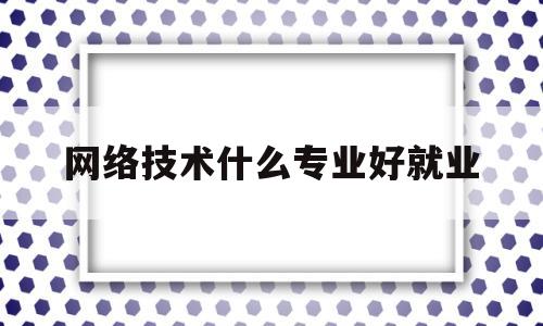 网络技术什么专业好就业(网络技术什么专业好就业呢)