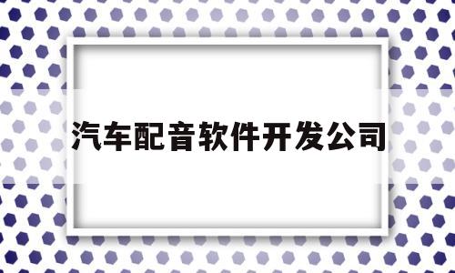 汽车配音软件开发公司(汽车配音软件开发公司有哪些)