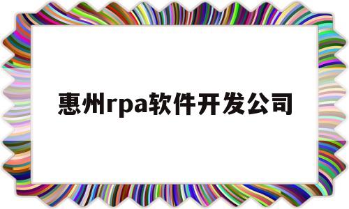 惠州rpa软件开发公司(惠州软件公司集中在哪个区域)