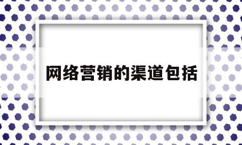 网络营销的渠道包括(网络营销的渠道包括什么)