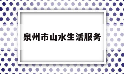 泉州市山水生活服务(泉州市山水生活服务中心电话)