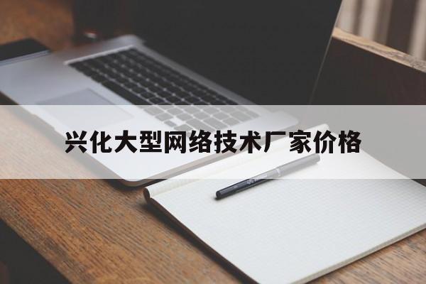 兴化大型网络技术厂家价格(兴化大型网络技术厂家价格查询)