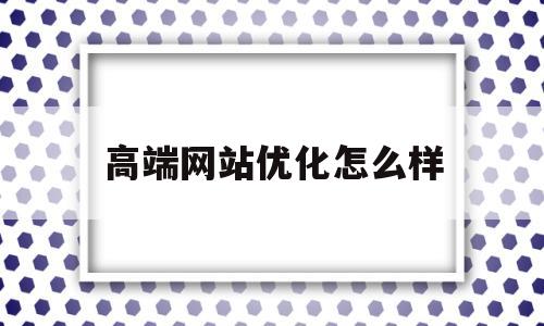 高端网站优化怎么样(专业网站优化排名品牌)